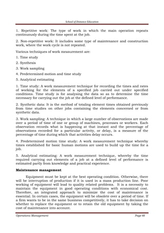 School of Distance Education
Operations Management Page 48
1. Repetitive work: The type of work in which the main operation repeats
continuously during the time spent at the job.
2. Non-repetitive work: It includes some type of maintenance and construction
work, where the work cycle is not repeated.
Various techniques of work measurement are:
1. Time study
2. Synthesis
3. Work sampling
4. Predetermined motion and time study
5. Analytical estimating
1. Time study: A work measurement technique for recording the times and rates
of working for the elements of a specified job carried out under specified
conditions. Time study is for analysing the data so as to determine the time
necessary for carrying out the job at the defined level of performance.
2. Synthetic data: It is the method of totaling element times obtained previously
from time studies on other jobs containing the elements concerned or from
synthetic data.
3. Work sampling: A technique in which a large number of observations are made
over a period of time of one or group of machines, processes or workers. Each
observation records what is happening at that instant and the percentage of
observations recorded for a particular activity, or delay, is a measure of the
percentage of time during which that activities delay occurs.
4. Predetermined motion time study: A work measurement technique whereby
times established for basic human motions are used to build up the time for a
job.
5. Analytical estimating: A work measurement technique, whereby the time
required carrying out elements of a job at a defined level of performance is
estimated partly from knowledge and practical experience.
Maintenance management
Equipment must be kept at the best operating condition. Otherwise, there
will be interruption of production if it is used in a mass production line. Poor
working of equipment will lead to quality related problems. It is a necessity to
maintain the equipment in good operating conditions with economical cost.
Therefore, an integrated approach to minimize the cost of maintenance is
essential. In certain cases, the equipment will be obsolete over a period of time. If
a firm wants to be in the same business competitively, it has to take decision on
whether to replace the equipment or to retain the old equipment by taking the
cost of maintenance into account.
 