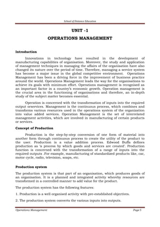 School of Distance Education
Operations Management Page 5
UNIT -1
OPERATIONS MANAGEMENT
Introduction
Innovations in technology have resulted in the development of
manufacturing capabilities of organisation. Moreover, the study and application
of management techniques in managing the affairs of the organisation have also
changed its nature over the period of time. Therefore, managing a service system
has become a major issue in the global competitive environment. Operations
Management has been a driving force in the improvement of business practice
around the world. Operations Management leads the way for the organisations to
achieve its goals with minimum effort. Operations management is recognised as
an important factor in a country’s economic growth. Operation management is
the crucial area in the functioning of organisations and therefore, an in-depth
study of the subject matter becomes essential.
Operation is concerned with the transformation of inputs into the required
output orservices. Management is the continuous process, which combines and
transforms various resources used in the operations system of the organization
into value added services. Operation Management is the set of interrelated
management activities, which are involved in manufacturing of certain products
or services.
Concept of Production
Production is the step-by-step conversion of one form of material into
another form through continuous process to create the utility of the product to
the user. Production is a value addition process. Edwood Buffa defines
production as ‘a process by which goods and services are created’. Production
function is concerned with the transformation of a range of inputs into the
required outputs .For example, manufacturing of standardized products like, car,
motor cycle, radio, television, soaps, etc.
Production system
The production system is that part of an organisation, which produces goods of
an organisation. It is a planned and integrated activity whereby resources are
transformed in a controlled manner to add value for the product.
The production system has the following features:
1. Production is a well organised activity with pre-established objectives.
2. The production system converts the various inputs into outputs.
 