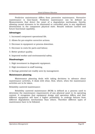 School of Distance Education
Operations Management Page 50
Predictive maintenance differs from preventive maintenance. Preventive
maintenance is time-based. Predictive maintenance can be defined as
Measurements that detect the onset of a degradation mechanism, thereby
allowing causal stressors to be eliminated or controlled prior to any significant
deterioration in the component physical state. Results indicate current and
future functional capability.
Advantages
1. Increased component operational life.
2. Allows for pre-emptive corrective actions.
3. Decrease in equipment or process downtime.
4. Decrease in costs for parts and labour.
5. Better product quality.
6. Improved worker and environmental safety.
Disadvantages
1. High investment in diagnostic equipment.
2. High investment in staff training.
3. Savings potential not readily seen by management.
Maintenance planning
Maintenance planning deals with taking decisions in advance about
maintenance activities, It deals with what, How, where, when the maintenance
activities are to be taken.
Reliability cantered maintenance:
Reliability cantered maintenance (RCM) is defined as a process used to
determine the maintenance requirements of any physical asset in its operating
context. It recognizes that equipment design and operation differs and that
different equipment will have a higher probability to undergo failures from
different degradation mechanisms than others. Therefore different types of
maintenance have to be followed.
 