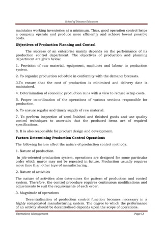 School of Distance Education
Operations Management Page 53
maintains working inventories at a minimum. Thus, good operation control helps
a company operate and produce more efficiently and achieve lowest possible
costs.
Objectives of Production Planning and Control
The success of an enterprise mainly depends on the performance of its
production control department. The objectives of production and planning
department are given below:
1. Provision of raw material, equipment, machines and labour to production
system.
2. To organize production schedule in conformity with the demand forecasts.
3.To ensure that the cost of production is minimised and delivery date is
maintained.
4. Determination of economic production runs with a view to reduce setup costs.
5. Proper co-ordination of the operations of various sections responsible for
production.
6. To ensure regular and timely supply of raw material.
7. To perform inspection of semi-finished and finished goods and use quality
control techniques to ascertain that the produced items are of required
specifications.
8. It is also responsible for product design and development.
Factors Determining Production Control Operations
The following factors affect the nature of production control methods.
1. Nature of production
In job-oriented production system, operations are designed for some particular
order which mayor may not be repeated in future. Production usually requires
more time than other type of manufacturing.
2. Nature of activities
The nature of activities also determines the pattern of production and control
system. Therefore, the control procedure requires continuous modifications and
adjustments to suit the requirements of each order.
3. Magnitude of operations
Decentralisation of production control function becomes necessary in a
highly complicated manufacturing system. The degree to which the performance
of an activity should be decentralised depends upon the scope of operations.
 