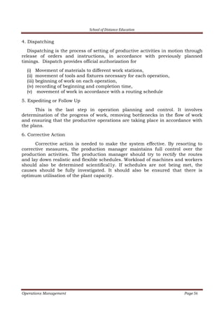 School of Distance Education
Operations Management Page 56
4. Dispatching
Dispatching is the process of setting of productive activities in motion through
release of orders and instructions, in accordance with previously planned
timings. Dispatch provides official authorization for
(i) Movement of materials to different work stations,
(ii) movement of tools and fixtures necessary for each operation,
(iii) beginning of work on each operation,
(iv) recording of beginning and completion time,
(v) movement of work in accordance with a routing schedule
5. Expediting or Follow Up
This is the last step in operation planning and control. It involves
determination of the progress of work, removing bottlenecks in the flow of work
and ensuring that the productive operations are taking place in accordance with
the plans.
6. Corrective Action
Corrective action is needed to make the system effective. By resorting to
corrective measures, the production manager maintains full control over the
production activities. The production manager should try to rectify the routes
and lay down realistic and flexible schedules. Workload of machines and workers
should also be determined scientifical1y. If schedules are not being met, the
causes should be fully investigated. It should also be ensured that there is
optimum utilisation of the plant capacity.
 