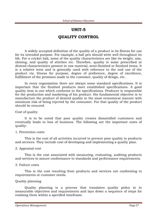 School of Distance Education
Operations Management Page 57
UNIT-5
QUALITY CONTROL
A widely accepted definition of the quality of a product is its fitness for use
for its intended purpose. For example, a ball pen should write well throughout its
life. For a cricket ball, some of the quality characteristics are like its weight, size,
shining, and quality of stitches etc. Therefore, quality is some prescribed or
desired characteristics present in raw material, semi-finished or finished items. It
is a relative term and is generally used with reference to the end use of the
product viz. fitness for purpose, degree of preference, degree of excellence,
fulfillment of the promises made to the customer, quality of design, etc.
In every organization there are always some standard specifications. It is
important that the finished products meet established specifications. A good
quality item is one which conforms to the specifications. Producer is responsible
for the production and marketing of his product. His fundamental objective is to
manufacture the product of desired quality in the most economical manner with
minimum risk of being rejected by the consumer. For that quality of the product
should be ensured.
Cost of quality
It is to be noted that poor quality creates dissatisfied customers and
eventually leads to loss of business. The following are the important costs of
quality:
1. Prevention costs
This is the cost of all activities incurred to prevent poor quality in products
and services. They include cost of developing and implementing a quality plan.
2. Appraisal cost
This is the cost associated with measuring, evaluating, auditing products
and services to assure conformance to standards and performance requirements.
3. Failure costs
This is the cost resulting from products and services not conforming to
requirements or customer needs.
Quality planning
Quality planning is a process that translates quality policy in to
measurable objectives and requirements and lays down a sequence of steps for
realizing them within a specified timeframe.
 