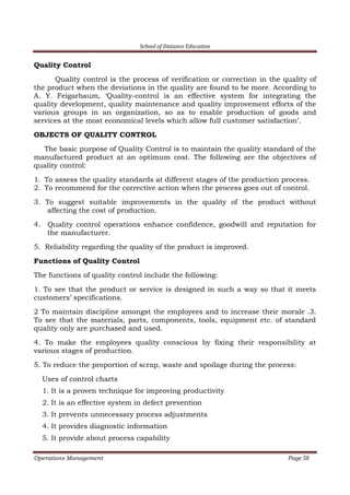 School of Distance Education
Operations Management Page 58
Quality Control
Quality control is the process of verification or correction in the quality of
the product when the deviations in the quality are found to be more. According to
A. Y. Feigarbaum, ‘Quality-control is an effective system for integrating the
quality development, quality maintenance and quality improvement efforts of the
various groups in an organization, so as to enable production of goods and
services at the most economical levels which allow full customer satisfaction’.
OBJECTS OF QUALITY CONTROL
The basic purpose of Quality Control is to maintain the quality standard of the
manufactured product at an optimum cost. The following are the objectives of
quality control:
1. To assess the quality standards at different stages of the production process.
2. To recommend for the corrective action when the process goes out of control.
3. To suggest suitable improvements in the quality of the product without
affecting the cost of production.
4. Quality control operations enhance confidence, goodwill and reputation for
the manufacturer.
5. Reliability regarding the quality of the product is improved.
Functions of Quality Control
The functions of quality control include the following:
1. To see that the product or service is designed in such a way so that it meets
customers’ specifications.
2 To maintain discipline amongst the employees and to increase their morale .3.
To see that the materials, parts, components, tools, equipment etc. of standard
quality only are purchased and used.
4. To make the employees quality conscious by fixing their responsibility at
various stages of production.
5. To reduce the proportion of scrap, waste and spoilage during the process:
Uses of control charts
1. It is a proven technique for improving productivity
2. It is an effective system in defect prevention
3. It prevents unnecessary process adjustments
4. It provides diagnostic information
5. It provide about process capability
 