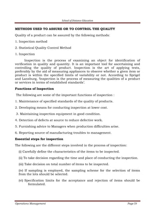 School of Distance Education
Operations Management Page 59
METHODS USED TO ASSURE OR TO CONTROL THE QUALITY
Quality of a product can be assured by the following methods:
1. Inspection method
2. Statistical Quality Control Method
1. Inspection
Inspection is the process of examining an object for identification of
verification in quality and quantity. It is an important tool for ascertaining and
controlling the quality of product. Inspection is the art of applying tests,
preferably by the aid of measuring appliances to observe whether a given item or
product is within the specified limits of variability or not. According to Sprigel
and Lansburg, ‘Inspection is the process of measuring the qualities of a product
or services in terms of established standards’.
Functions of Inspection
The following are some of the important functions of inspection :
1. Maintenance of specified standards of the quality of products.
2. Developing means for conducting inspection at lower cost.
3. Maintaining inspection equipment in good condition.
4. Detection of defects at source to reduce defective work.
5. Furnishing advice to Managers when production difficulties arise.
6. Reporting source of manufacturing troubles to management.
Essential steps for inspection
The following are the different steps involved in the process of inspection:
(i) Carefully define the characteristics of the items to be inspected.
(ii) To take decision regarding the time and place of conducting the inspection.
(iii) Take decision on total number of items to be inspected.
(iv) If sampling is employed, the sampling scheme for the selection of items
from the lots should be selected.
(vi) Specification limits for the acceptance and rejection of items should be
formulated.
 