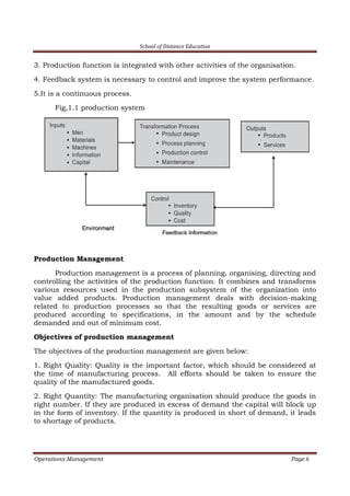 School of Distance Education
Operations Management Page 6
3. Production function is integrated with other activities of the organisation.
4. Feedback system is necessary to control and improve the system performance.
5.It is a continuous process.
Fig,1.1 production system
Production Management
Production management is a process of planning, organising, directing and
controlling the activities of the production function. It combines and transforms
various resources used in the production subsystem of the organization into
value added products. Production management deals with decision-making
related to production processes so that the resulting goods or services are
produced according to specifications, in the amount and by the schedule
demanded and out of minimum cost.
Objectives of production management
The objectives of the production management are given below:
1. Right Quality: Quality is the important factor, which should be considered at
the time of manufacturing process. All efforts should be taken to ensure the
quality of the manufactured goods.
2. Right Quantity: The manufacturing organisation should produce the goods in
right number. If they are produced in excess of demand the capital will block up
in the form of inventory. If the quantity is produced in short of demand, it leads
to shortage of products.
 