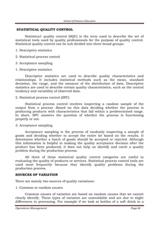 School of Distance Education
Operations Management Page 60
STATISTICAL QUALITY CONTROL
Statistica1 quality control (SQC) is the term used to describe the set of
statistical tools used by quality professionals for the purpose of quality control.
Statistical quality control can be sub divided into three broad groups:
1. Descriptive statistics
2. Statistical process control
3. Acceptance sampling
1. Descriptive statistics
Descriptive statistics are used to describe quality characteristics and
relationships. It includes statistical methods such as the mean, standard
deviation, the range, and the measure of the distribution of data. Descriptive
statistics are used to describe certain quality characteristics, such as the central
tendency and variability of observed data.
2. Statistical process control (SPC)
Statistical process control involves inspecting a random sample of the
output from a process .Based on this data deciding whether the process is
producing products with characteristics that fall within a predetermined range.
In short, SPC answers the question of whether the process is functioning
properly or not.
3. Acceptance sampling
Acceptance sampling is the process of randomly inspecting a sample of
goods and deciding whether to accept the entire lot based on the results. It
determines whether a batch of goods should be accepted or rejected. Although
this information is helpful in making the quality acceptance decision after the
product has been produced, it does not help us identify and catch a quality
problem during the production process.
All three of these statistical quality control categories are useful in
evaluating the quality of products or services. Statistical process control tools are
used most frequently because they identify quality problems during the
production process.
SOURCES OF VARIATION
There are mainly two sources of quality variations:
1. Common or random causes
Common causes of variation are based on random causes that we cannot
clearly identify. These types of variation are unavoidable and are due to slight
differences in processing. For example if we look at bottles of a soft drink in a
 
