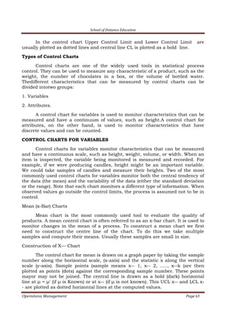 School of Distance Education
Operations Management Page 63
In the control chart Upper Control Limit and Lower Control Limit are
usually plotted as dotted lines and central line CL is plotted as a bold line.
Types of Control Charts
Control charts are one of the widely used tools in statistical process
control. They can be used to measure any characteristic of a product, such as the
weight, the number of chocolates in a box, or the volume of bottled water.
Thedifferent characteristics that can be measured by control charts can be
divided intotwo groups:
1. Variables
2. Attributes.
A control chart for variables is used to monitor characteristics that can be
measured and have a continuum of values, such as height.A control chart for
attributes, on the other hand, is used to monitor characteristics that have
discrete values and can be counted.
CONTROL CHARTS FOR VARIABLES
Control charts for variables monitor characteristics that can be measured
and have a continuous scale, such as height, weight, volume, or width. When an
item is inspected, the variable being monitored is measured and recorded. For
example, if we were producing candles, height might be an important variable.
We could take samples of candles and measure their heights. Two of the most
commonly used control charts for variables monitor both the central tendency of
the data (the mean) and the variability of the data (either the standard deviation
or the range). Note that each chart monitors a different type of information. When
observed values go outside the control limits, the process is assumed not to be in
control.
Mean (x-Bar) Charts
Mean chart is the most commonly used tool to evaluate the quality of
products. A mean control chart is often referred to as an x-bar chart. It is used to
monitor changes in the mean of a process. To construct a mean chart we first
need to construct the centre line of the chart. To do this we take multiple
samples and compute their means. Usually these samples are small in size.
Construction of X–– Chart
The control chart for mean is drawn on a graph paper by taking the sample
number along the horizontal scale, (x-axis) and the statistic x along the vertical
scale (y-axis). Sample points (sample means x-- 1, x-- 2, ....., x--k (are then
plotted as points (dots) against the corresponding sample number. These points
mayor may not be joined. The central line is drawn as a bold (dark) horizontal
line at μ = μ' (if μ is Known) or at x-- (if μ is not known). This UCL x-- and LCL x-
- are plotted as dotted horizontal lines at the computed values.
 