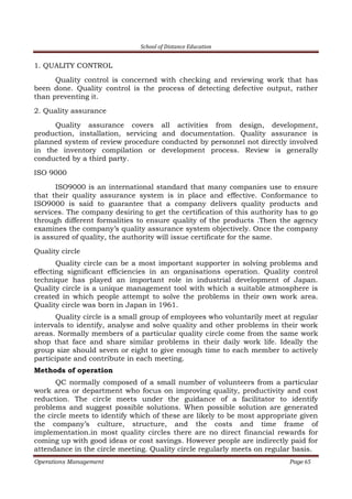 School of Distance Education
Operations Management Page 65
1. QUALITY CONTROL
Quality control is concerned with checking and reviewing work that has
been done. Quality control is the process of detecting defective output, rather
than preventing it.
2. Quality assurance
Quality assurance covers all activities from design, development,
production, installation, servicing and documentation. Quality assurance is
planned system of review procedure conducted by personnel not directly involved
in the inventory compilation or development process. Review is generally
conducted by a third party.
ISO 9000
ISO9000 is an international standard that many companies use to ensure
that their quality assurance system is in place and effective. Conformance to
ISO9000 is said to guarantee that a company delivers quality products and
services. The company desiring to get the certification of this authority has to go
through different formalities to ensure quality of the products .Then the agency
examines the company’s quality assurance system objectively. Once the company
is assured of quality, the authority will issue certificate for the same.
Quality circle
Quality circle can be a most important supporter in solving problems and
effecting significant efficiencies in an organisations operation. Quality control
technique has played an important role in industrial development of Japan.
Quality circle is a unique management tool with which a suitable atmosphere is
created in which people attempt to solve the problems in their own work area.
Quality circle was born in Japan in 1961.
Quality circle is a small group of employees who voluntarily meet at regular
intervals to identify, analyse and solve quality and other problems in their work
areas. Normally members of a particular quality circle come from the same work
shop that face and share similar problems in their daily work life. Ideally the
group size should seven or eight to give enough time to each member to actively
participate and contribute in each meeting.
Methods of operation
QC normally composed of a small number of volunteers from a particular
work area or department who focus on improving quality, productivity and cost
reduction. The circle meets under the guidance of a facilitator to identify
problems and suggest possible solutions. When possible solution are generated
the circle meets to identify which of these are likely to be most appropriate given
the company’s culture, structure, and the costs and time frame of
implementation.in most quality circles there are no direct financial rewards for
coming up with good ideas or cost savings. However people are indirectly paid for
attendance in the circle meeting. Quality circle regularly meets on regular basis.
 
