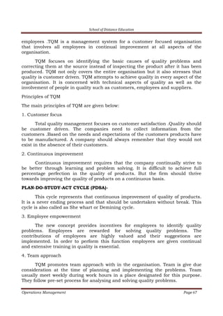 School of Distance Education
Operations Management Page 67
employees .TQM is a management system for a customer focused organisation
that involves all employees in continual improvement at all aspects of the
organisation.
TQM focuses on identifying the basic causes of quality problems and
correcting them at the source instead of inspecting the product after it has been
produced. TQM not only covers the entire organisation but it also stresses that
quality is customer driven. TQM attempts to achieve quality in every aspect of the
organisation. It is concerned with technical aspects of quality as well as the
involvement of people in quality such as customers, employees and suppliers.
Principles of TQM
The main principles of TQM are given below:
1. Customer focus
Total quality management focuses on customer satisfaction .Quality should
be customer driven. The companies need to collect information from the
customers .Based on the needs and expectations of the customers products have
to be manufactured. A company should always remember that they would not
exist in the absence of their customers.
2. Continuous improvement
Continuous improvement requires that the company continually strive to
be better through learning and problem solving. It is difficult to achieve full
percentage perfection in the quality of products. But the firm should thrive
towards improving the quality of products on a continuous basis.
PLAN-DO-STUDY-ACT CYCLE (PDSA)-
This cycle represents that continuous improvement of quality of products.
It is a never ending process and that should be undertaken without break. This
cycle is also called as She whart or Demining cycle.
3. Employee empowerment
The new concept provides incentives for employees to identify quality
problems. Employees are rewarded for solving quality problems. The
contributions of employees are highly valued and their suggestions are
implemented. In order to perform this function employees are given continual
and extensive training in quality is essential.
4. Team approach
TQM promotes team approach with in the organisation. Team is give due
consideration at the time of planning and implementing the problems. Team
usually meet weekly during work hours in a place designated for this purpose.
They follow pre-set process for analysing and solving quality problems.
 