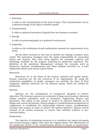 School of Distance Education
Operations Management Page 8
1. Alteration
It refers to the transformation of the state of input. This transformation can be
a physical change in the input to produce goods.
2. Transportation
It refers to physical movement of goods from one location to another.
3. Storage
It refers to preserving goods in a protected environment.
4. Inspection
It refers to the verification of and confirmation towards the requirements of an
entity.
All the above activities in one way or another are making a product more
useful. The operations managers have the prime responsibility for processing
inputs into outputs. They must bring together the materials, capacity and
knowledge available for the purpose achieving its production objectives. The
definition of the operations Management contains the concepts such as
Resources, Systems, transformation and Value addition Activities etc. A brief
explanation about such words is given below:
Resources
Resources are in the forms of the human, material and capital inputs.
Human resources are the key resources of an organisation. By using the
intellectual capabilities of people, managers can multiply the value of their
employees. Material resources are the physical inputs, which are needed for
production.
Systems
Systems are the arrangement of components designed to achieve
objectives. The business systems are subsystem of large social systems. Business
system contains subsystem such as personnel, engineering, finance and
operations. The ability of any system to achieve its objective depends on its
design and control mechanism. System design is a predetermined arrangement of
components. It establishes the relationships between inputs, transformation
activities and outputs in order to achieve the system objectives. System control
consists of all actions necessary to ensure that activities conform to pre-
conceived plans.
Productivity
The objective of combining resources is to transform the inputs into goods
and services having a higher value than the original inputs. The effectiveness of
the production factors in the transformation process is known as productivity.
 