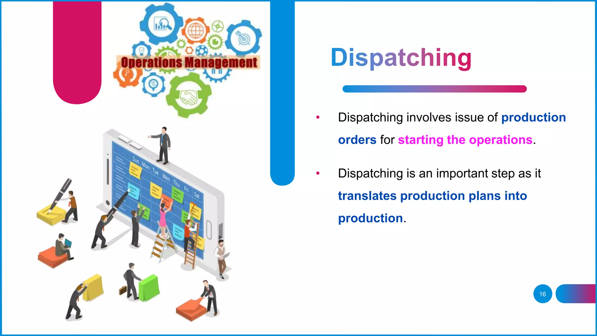 16
• Dispatching involves issue of production
orders for starting the operations.
• Dispatching is an important step as it
translates production plans into
production.
 