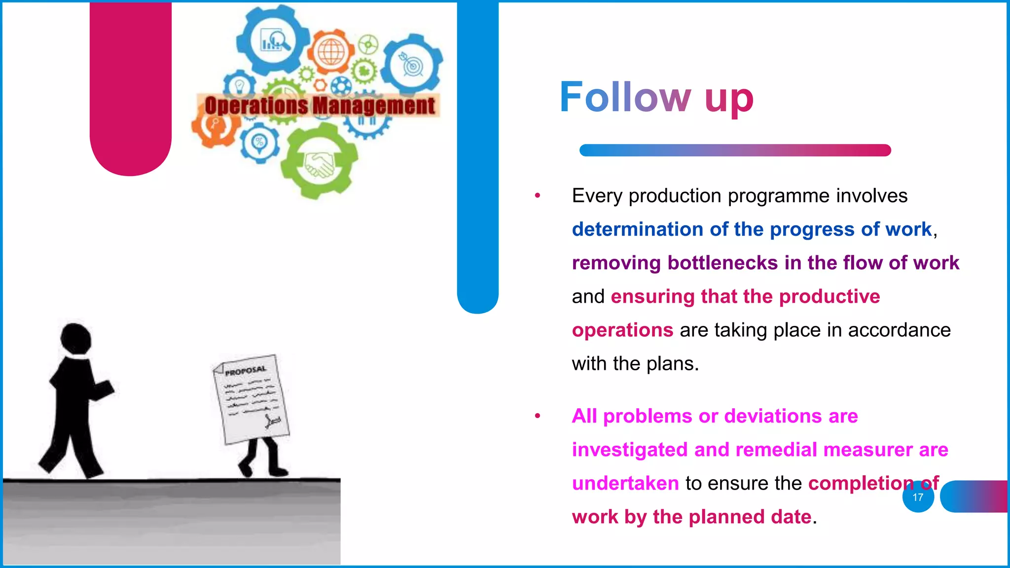 17
• Every production programme involves
determination of the progress of work,
removing bottlenecks in the flow of work
and ensuring that the productive
operations are taking place in accordance
with the plans.
• All problems or deviations are
investigated and remedial measurer are
undertaken to ensure the completion of
work by the planned date.
 