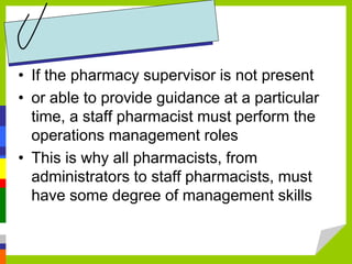 • If the pharmacy supervisor is not present
• or able to provide guidance at a particular
time, a staff pharmacist must perform the
operations management roles
• This is why all pharmacists, from
administrators to staff pharmacists, must
have some degree of management skills
 