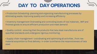 • Production Scheduling- planning and organising manufacturing processes by
eliminating waste, improving quality and increasing efficiency
• Inventory management-Overseeing and controlling levels of raw materials , WIP and
finished goods to ensure efficient production and meet demand
• Quality control - ensuring that the products that tata steel manufactures are of
specified standards and undergone rigorous monitoring .
• Supply chain management- coordinating and optimizing all activities , from raw
material acquisition to final delivery in order to enhance the responsiveness of tata
steel
 