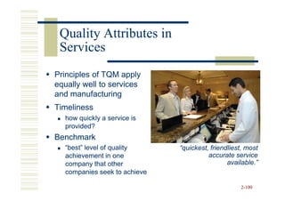 Quality Attributes in
 Services
Principles of TQM apply
equally well to services
and manufacturing
Timeliness
  how quickly a service is
  provided?
Benchmark
  “best” level of quality     “quickest, friendliest, most
  achievement in one                    accurate service
  company that other                           available.”
  companies seek to achieve

                                                   2-100
 