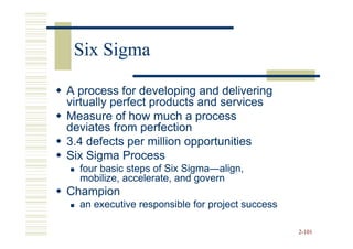 Six Sigma

A process for developing and delivering
virtually perfect products and services
Measure of how much a process
deviates from perfection
3.4 defects per million opportunities
Six Sigma Process
  four basic steps of Six Sigma—align,
                          Sigma—
  mobilize, accelerate, and govern
Champion
  an executive responsible for project success

                                                 2-101
 