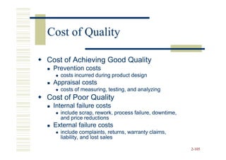Cost of Quality

Cost of Achieving Good Quality
 Prevention costs
    costs incurred during product design
 Appraisal costs
    costs of measuring, testing, and analyzing
Cost of Poor Quality
 Internal failure costs
    include scrap, rework, process failure, downtime,
    and price reductions
 External failure costs
    include complaints, returns, warranty claims,
    liability, and lost sales

                                                        2-105
 