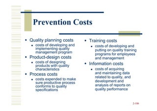Prevention Costs

Quality planning costs      Training costs
  costs of developing and     costs of developing and
  implementing quality        putting on quality training
  management program
                              programs for employees
Product-
Product-design costs          and management
  costs of designing        Information costs
  products with quality
  characteristics             costs of acquiring
Process costs                 and maintaining data
                              related to quality, and
  costs expended to make
  sure productive process     development and
  conforms to quality         analysis of reports on
  specifications              quality performance


                                                        2-106
 