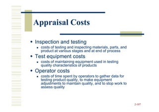 Appraisal Costs

Inspection and testing
  costs of testing and inspecting materials, parts, and
  product at various stages and at end of process
Test equipment costs
  costs of maintaining equipment used in testing
  quality characteristics of products
Operator costs
  costs of time spent by operators to gather data for
  testing product quality, to make equipment
  adjustments to maintain quality, and to stop work to
  assess quality



                                                          2-107
 