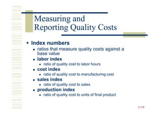 Measuring and
Reporting Quality Costs
Index numbers
  ratios that measure quality costs against a
  base value
  labor index
     ratio of quality cost to labor hours
  cost index
     ratio of quality cost to manufacturing cost
  sales index
     ratio of quality cost to sales
  production index
     ratio of quality cost to units of final product


                                                       2-110
 
