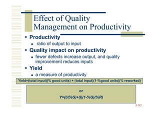 Effect of Quality
         Management on Productivity
       Productivity
           ratio of output to input
       Quality impact on productivity
          fewer defects increase output, and quality
          improvement reduces inputs
       Yield
          a measure of productivity
Yield=(total input)(% good units) + (total input)(1-%good units)(% reworked)


                                     or
                         Y=(I)(%G)+(I)(1-
                         Y=(I)(%G)+(I)(1-%G)(%R)

                                                                        2-112
 