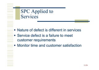SPC Applied to
  Services

Nature of defect is different in services
Service defect is a failure to meet
customer requirements
Monitor time and customer satisfaction




                                            3-126
 