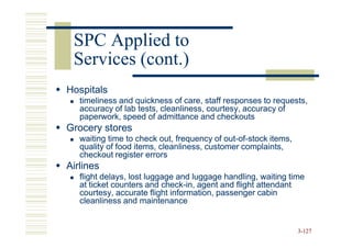 SPC Applied to
 Services (cont.)
Hospitals
   timeliness and quickness of care, staff responses to requests,
   accuracy of lab tests, cleanliness, courtesy, accuracy of
   paperwork, speed of admittance and checkouts
Grocery stores
   waiting time to check out, frequency of out-of-stock items,
                                            out-of-
   quality of food items, cleanliness, customer complaints,
   checkout register errors
Airlines
   flight delays, lost luggage and luggage handling, waiting time
   at ticket counters and check-in, agent and flight attendant
                           check-
   courtesy, accurate flight information, passenger cabin
   cleanliness and maintenance


                                                                 3-127
 