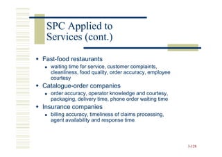 SPC Applied to
 Services (cont.)
Fast-
Fast-food restaurants
  waiting time for service, customer complaints,
  cleanliness, food quality, order accuracy, employee
  courtesy
Catalogue-
Catalogue-order companies
  order accuracy, operator knowledge and courtesy,
  packaging, delivery time, phone order waiting time
Insurance companies
  billing accuracy, timeliness of claims processing,
  agent availability and response time



                                                        3-128
 