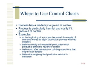 Where to Use Control Charts

Process has a tendency to go out of control
Process is particularly harmful and costly if it
goes out of control
Examples
   at the beginning of a process because it is a waste of
   time and money to begin production process with bad
   supplies
   before a costly or irreversible point, after which
   product is difficult to rework or correct
   before and after assembly or painting operations that
   might cover defects
   before the outgoing final product or service is
   delivered

                                                            3-129
 