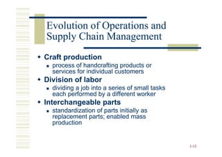 Evolution of Operations and
Supply Chain Management
Craft production
  process of handcrafting products or
  services for individual customers
Division of labor
  dividing a job into a series of small tasks
  each performed by a different worker
Interchangeable parts
  standardization of parts initially as
  replacement parts; enabled mass
  production


                                                1-13
 