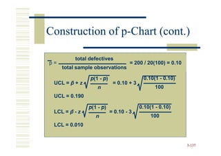 Construction of p-Chart (cont.)
                p-

          total defectives
p=                                  = 200 / 20(100) = 0.10
     total sample observations

                p(1 - p)                  0.10(1 - 0.10)
 UCL = p + z                = 0.10 + 3
                   n                            100
 UCL = 0.190

               p(1 - p)                  0.10(1 - 0.10)
 LCL = p - z               = 0.10 - 3
                  n                           100
 LCL = 0.010


                                                             3-137
 