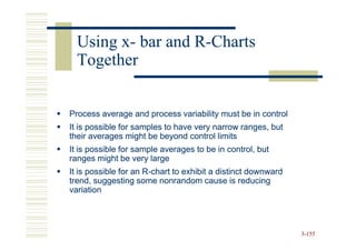Using x- bar and R-Charts
        x-         R-
  Together


Process average and process variability must be in control
It is possible for samples to have very narrow ranges, but
their averages might be beyond control limits
It is possible for sample averages to be in control, but
ranges might be very large
It is possible for an R-chart to exhibit a distinct downward
                      R-
trend, suggesting some nonrandom cause is reducing
variation




                                                               3-155
 