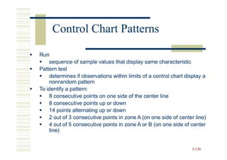 Control Chart Patterns

Run
    sequence of sample values that display same characteristic
Pattern test
    determines if observations within limits of a control chart display a
    nonrandom pattern
To identify a pattern:
    8 consecutive points on one side of the center line
    8 consecutive points up or down
    14 points alternating up or down
    2 out of 3 consecutive points in zone A (on one side of center line)
    4 out of 5 consecutive points in zone A or B (on one side of center
    line)


                                                                  3-156
 