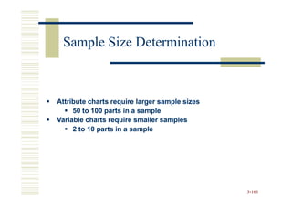 Sample Size Determination



Attribute charts require larger sample sizes
     50 to 100 parts in a sample
Variable charts require smaller samples
     2 to 10 parts in a sample




                                               3-161
 