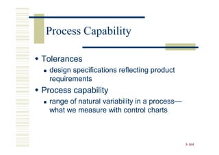 Process Capability

Tolerances
  design specifications reflecting product
  requirements
Process capability
  range of natural variability in a process—
                                    process—
  what we measure with control charts



                                               3-164
 