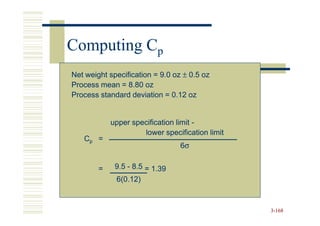 Computing Cp
Net weight specification = 9.0 oz ± 0.5 oz
Process mean = 8.80 oz
Process standard deviation = 0.12 oz


            upper specification limit -
                     lower specification limit
   Cp =
                                 6σ


        =    9.5 - 8.5 = 1.39
             6(0.12)



                                                 3-168
 