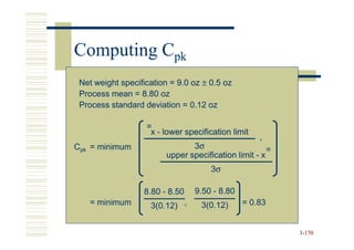 Computing Cpk
 Net weight specification = 9.0 oz ± 0.5 oz
 Process mean = 8.80 oz
 Process standard deviation = 0.12 oz

                   =
                    x - lower specification limit
                                                    ,
Cpk = minimum                   3σ                     =
                         upper specification limit - x
                                      3σ

                  8.80 - 8.50    9.50 - 8.80
   = minimum        3(0.12) ,      3(0.12)     = 0.83


                                                           3-170
 