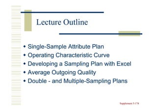 Lecture Outline

Single-
Single-Sample Attribute Plan
Operating Characteristic Curve
Developing a Sampling Plan with Excel
Average Outgoing Quality
Double - and Multiple-Sampling Plans
             Multiple-


                                Supplement 3-174
                                           3-
 
