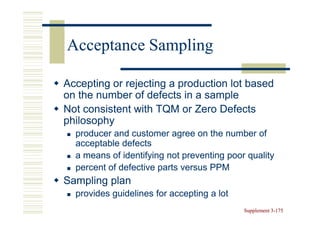Acceptance Sampling

Accepting or rejecting a production lot based
on the number of defects in a sample
Not consistent with TQM or Zero Defects
philosophy
  producer and customer agree on the number of
  acceptable defects
  a means of identifying not preventing poor quality
  percent of defective parts versus PPM
Sampling plan
  provides guidelines for accepting a lot
                                            Supplement 3-175
                                                       3-
 