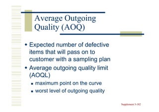 Average Outgoing
 Quality (AOQ)

Expected number of defective
items that will pass on to
customer with a sampling plan
Average outgoing quality limit
(AOQL)
  maximum point on the curve
  worst level of outgoing quality

                                    Supplement 3-182
                                               3-
 