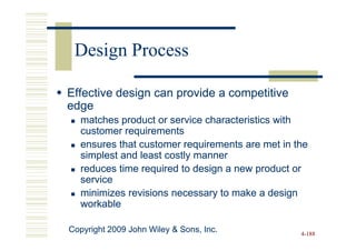 Design Process

Effective design can provide a competitive
edge
   matches product or service characteristics with
   customer requirements
   ensures that customer requirements are met in the
   simplest and least costly manner
   reduces time required to design a new product or
   service
   minimizes revisions necessary to make a design
   workable

Copyright 2009 John Wiley & Sons, Inc.            4-188
 