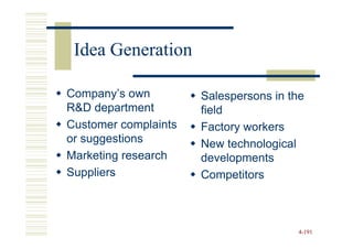 Idea Generation

Company’s own         Salespersons in the
R&D department        field
Customer complaints   Factory workers
or suggestions        New technological
Marketing research    developments
Suppliers             Competitors



                                       4-191
 