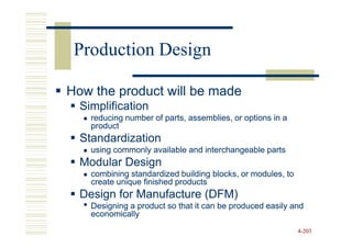 Production Design

How the product will be made
  Simplification
    reducing number of parts, assemblies, or options in a
    product
  Standardization
    using commonly available and interchangeable parts
  Modular Design
    combining standardized building blocks, or modules, to
    create unique finished products
  Design for Manufacture (DFM)
  • Designing a product so that it can be produced easily and
    economically
                                                             4-203
 