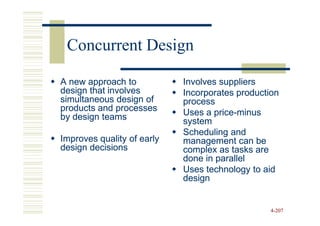 Concurrent Design

A new approach to           Involves suppliers
design that involves        Incorporates production
simultaneous design of      process
products and processes      Uses a price-minus
                                   price-
by design teams             system
                            Scheduling and
Improves quality of early   management can be
design decisions            complex as tasks are
                            done in parallel
                            Uses technology to aid
                            design


                                                 4-207
 