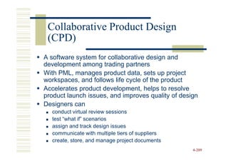 Collaborative Product Design
 (CPD)
A software system for collaborative design and
development among trading partners
With PML, manages product data, sets up project
workspaces, and follows life cycle of the product
Accelerates product development, helps to resolve
product launch issues, and improves quality of design
Designers can
  conduct virtual review sessions
  test “what if” scenarios
  assign and track design issues
  communicate with multiple tiers of suppliers
  create, store, and manage project documents
                                                   4-209
 