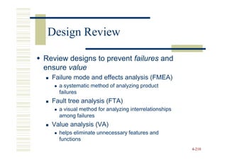 Design Review

Review designs to prevent failures and
ensure value
  Failure mode and effects analysis (FMEA)
    a systematic method of analyzing product
    failures
  Fault tree analysis (FTA)
    a visual method for analyzing interrelationships
    among failures
  Value analysis (VA)
    helps eliminate unnecessary features and
    functions
                                                       4-210
 