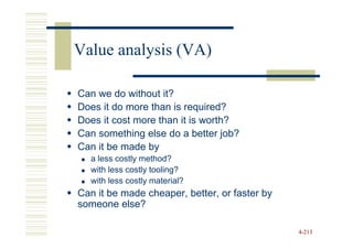 Value analysis (VA)

Can we do without it?
Does it do more than is required?
Does it cost more than it is worth?
Can something else do a better job?
Can it be made by
  a less costly method?
  with less costly tooling?
  with less costly material?
Can it be made cheaper, better, or faster by
someone else?

                                               4-213
 