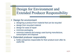 Design for Environment and
   Extended Producer Responsibility
Design for environment
  designing a product from material that can be recycled
  design from recycled material
  design for ease of repair
  minimize packaging
  minimize material and energy used during manufacture,
  consumption and disposal
Extended producer responsibility
  holds companies responsible for their product even after its
  useful life



                                                                 4-215
 