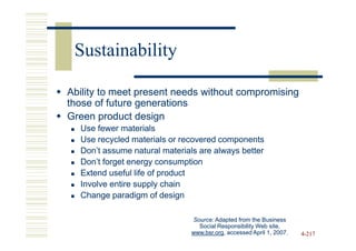 Sustainability

Ability to meet present needs without compromising
those of future generations
Green product design
  Use fewer materials
  Use recycled materials or recovered components
  Don’t assume natural materials are always better
  Don’t forget energy consumption
  Extend useful life of product
  Involve entire supply chain
  Change paradigm of design

                              Source: Adapted from the Business
                                Social Responsibility Web site,
                              www.bsr.org,
                              www.bsr.org, accessed April 1, 2007.   4-217
 