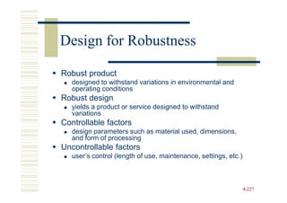 Design for Robustness

Robust product
   designed to withstand variations in environmental and
   operating conditions
Robust design
   yields a product or service designed to withstand
   variations
Controllable factors
   design parameters such as material used, dimensions,
   and form of processing
Uncontrollable factors
   user’s control (length of use, maintenance, settings, etc.)



                                                                 4-227
 